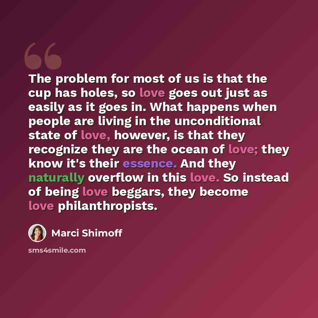 “The problem for most of us is that the cup has holes, so love goes out just as easily as it goes in. What happens when people are living in the unconditional state of love, however, is that they recognize they are the ocean of love; they know it's their essence. And they naturally overflow in this…” quote by Marci Shimoff