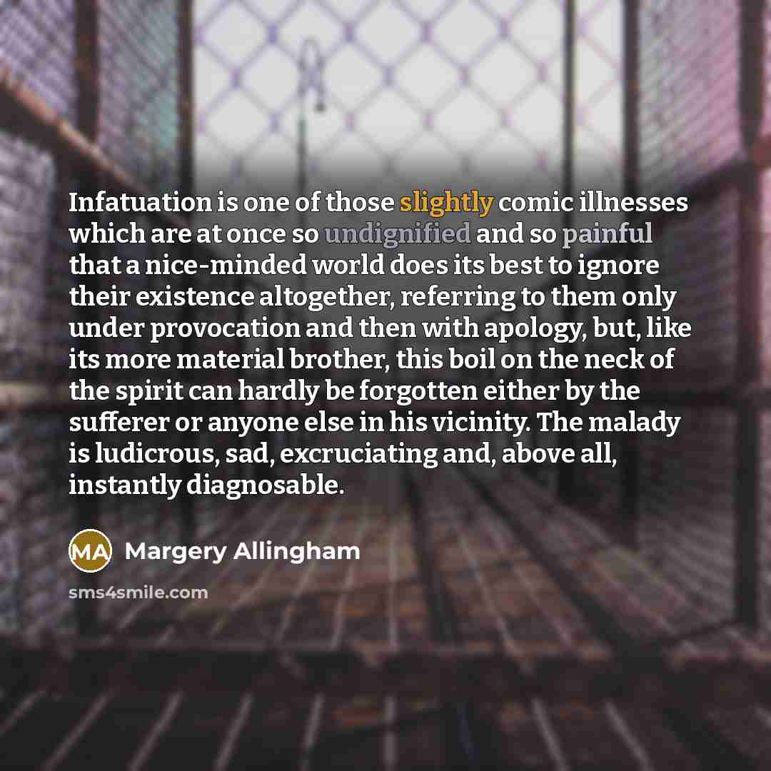 “Infatuation is one of those slightly comic illnesses which are at once so undignified and so painful that a nice-minded world does its best to ignore their existence altogether, referring to them only under provocation and then with apology, but, like its more material brother, this boil on the…” quote by Margery Allingham