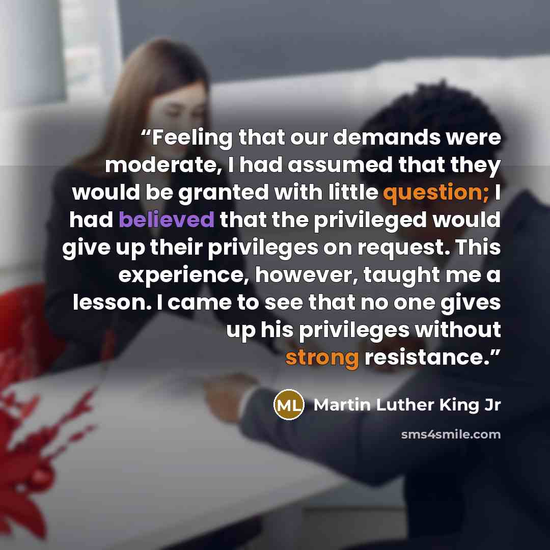 “Feeling that our demands were moderate, I had assumed that they would be granted with little question; I had believed that the privileged would give up their privileges on request. This experience, however, taught me a lesson. I came to see that no one gives up his privileges without strong…” quote by Martin Luther King Jr