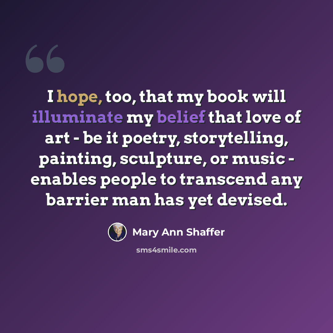 “I hope, too, that my book will illuminate my belief that love of art - be it poetry, storytelling, painting, sculpture, or music - enables people to transcend any barrier man has yet devised.” quote by Mary Ann Shaffer