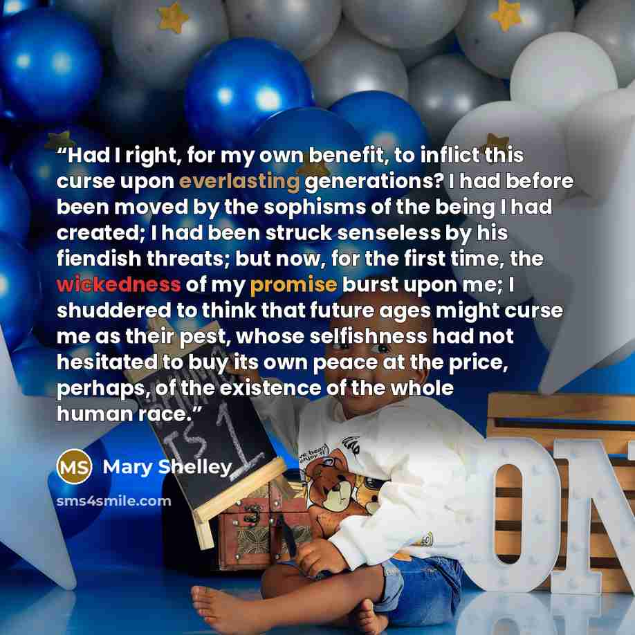 “Had I right, for my own benefit, to inflict this curse upon everlasting generations? I had before been moved by the sophisms of the being I had created; I had been struck senseless by his fiendish threats; but now, for the first time, the wickedness of my promise burst upon me; I shuddered to…” quote by Mary Shelley