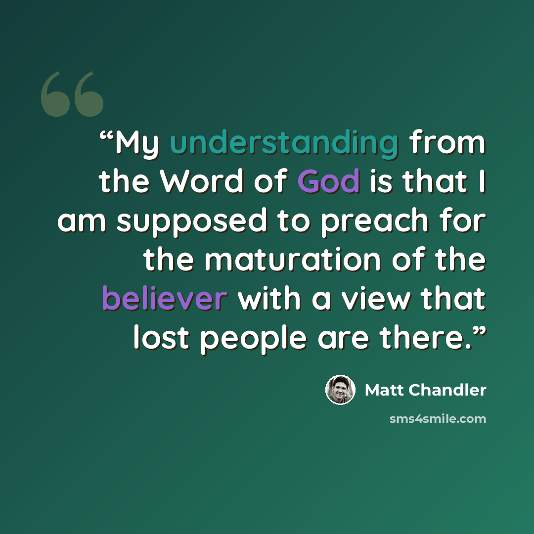 “My understanding from the Word of God is that I am supposed to preach for the maturation of the believer with a view that lost people are there.” quote by Matt Chandler