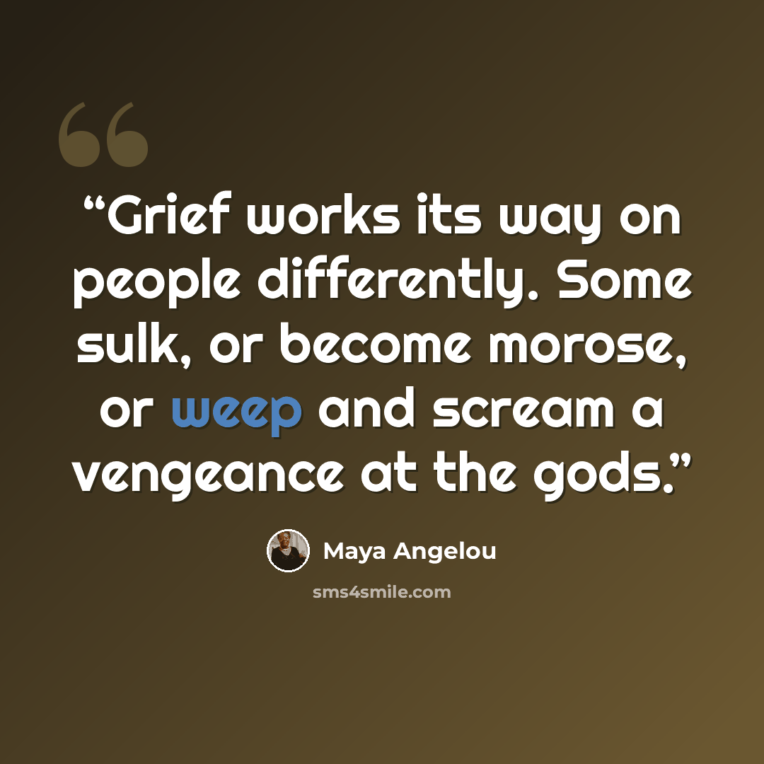 “Grief works its way on people differently. Some sulk, or become morose, or weep and scream a vengeance at the gods.” quote by Maya Angelou