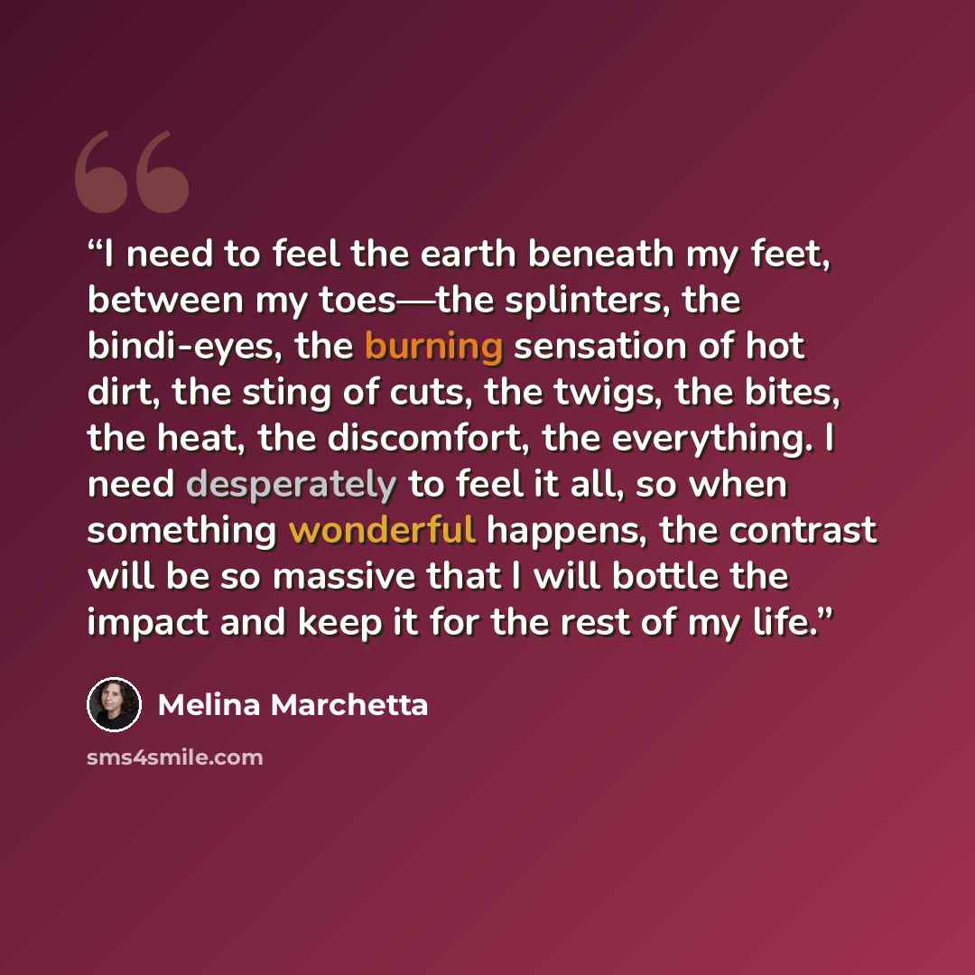 “I need to feel the earth beneath my feet, between my toes—the splinters, the bindi-eyes, the burning sensation of hot dirt, the sting of cuts, the twigs, the bites, the heat, the discomfort, the everything. I need desperately to feel it all, so when something wonderful happens, the contrast will…” quote by Melina Marchetta