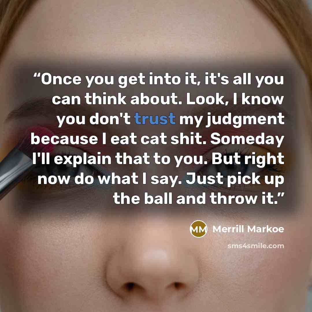 “Once you get into it, it's all you can think about. Look, I know you don't trust my judgment because I eat cat shit. Someday I'll explain that to you. But right now do what I say. Just pick up the ball and throw it.” quote by Merrill Markoe