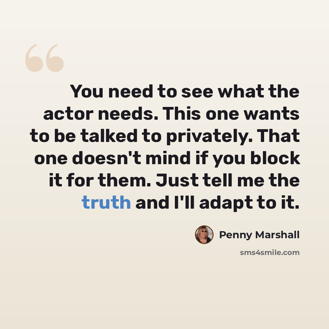 “You need to see what the actor needs. This one wants to be talked to privately. That one doesn't mind if you block it for them. Just tell me the truth and I'll adapt to it.” quote by Penny Marshall