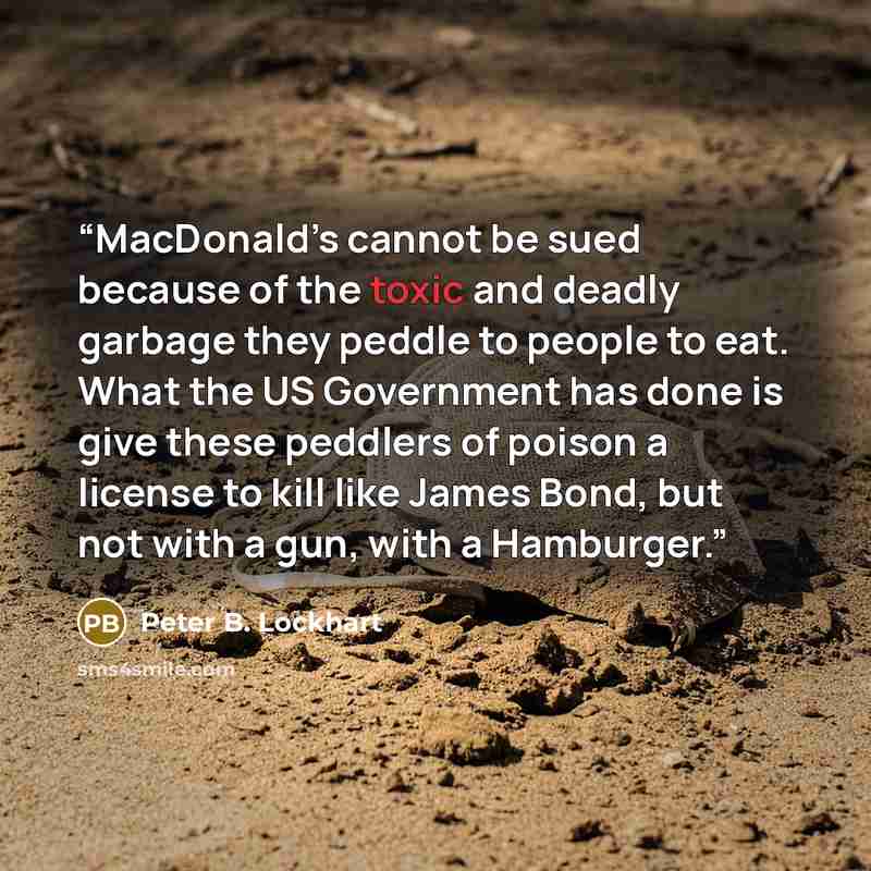 “MacDonald’s cannot be sued because of the toxic and deadly garbage they peddle to people to eat. What the US Government has done is give these peddlers of poison a license to kill like James Bond, but not with a gun, with a Hamburger.” quote by Peter B. Lockhart