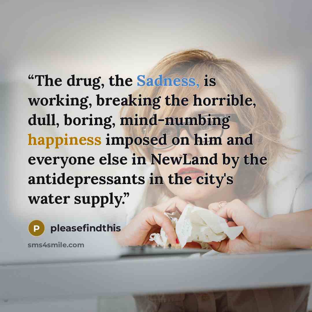 “The drug, the Sadness, is working, breaking the horrible, dull, boring, mind-numbing happiness imposed on him and everyone else in NewLand by the antidepressants in the city's water supply.” quote by pleasefindthis