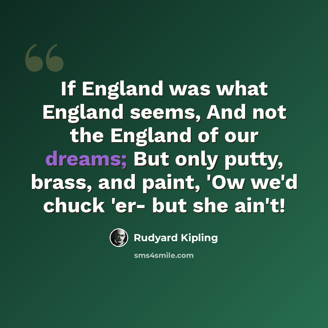 “If England was what England seems, And not the England of our dreams; But only putty, brass, and paint, 'Ow we'd chuck 'er- but she ain't!” quote by Rudyard Kipling