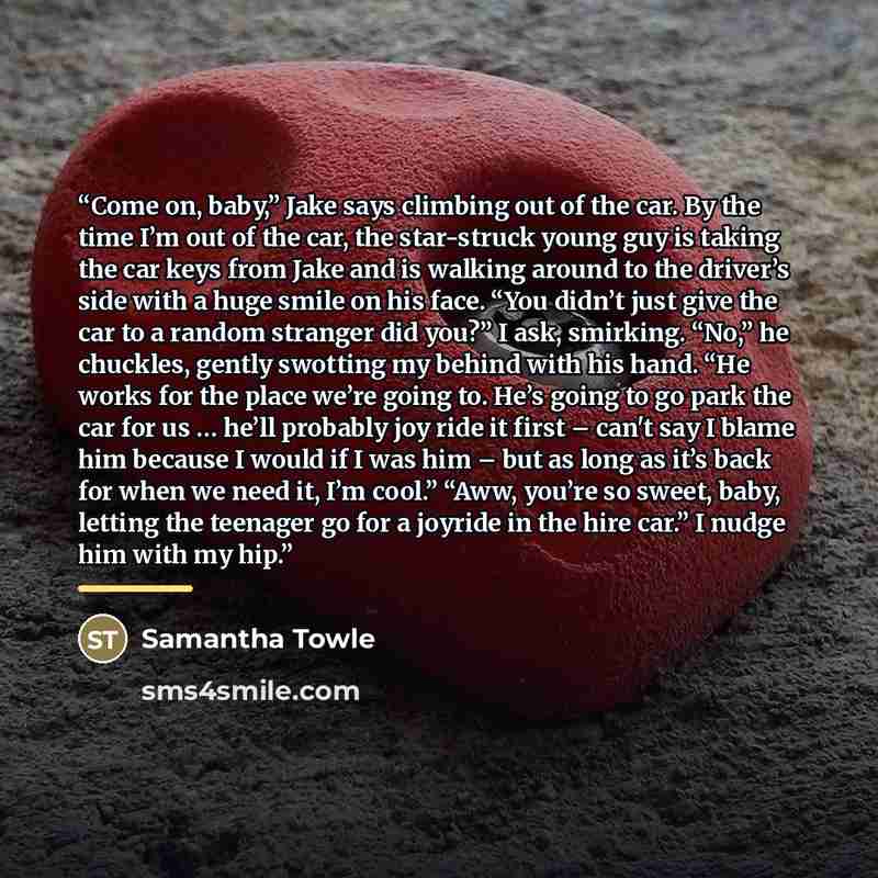 “Come on, baby,” Jake says climbing out of the car. By the time I’m out of the car, the star-struck young guy is taking the car keys from Jake and is walking around to the driver’s side with a huge smile on his face. “You didn’t just give the car to a random stranger did you?” I ask, smirking…” quote by Samantha Towle
