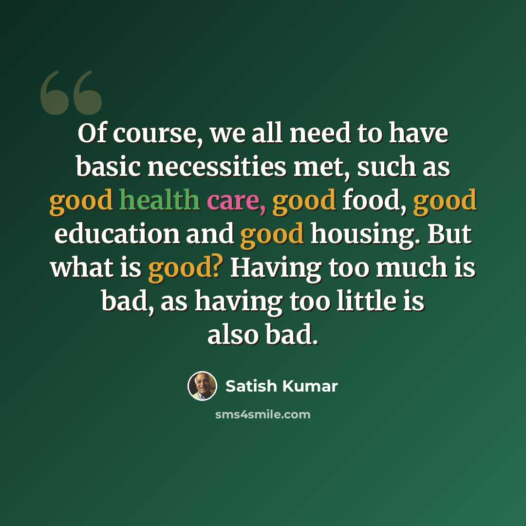 “Of course, we all need to have basic necessities met, such as good health care, good food, good education and good housing. But what is good? Having too much is bad, as having too little is also bad.” quote by Satish Kumar