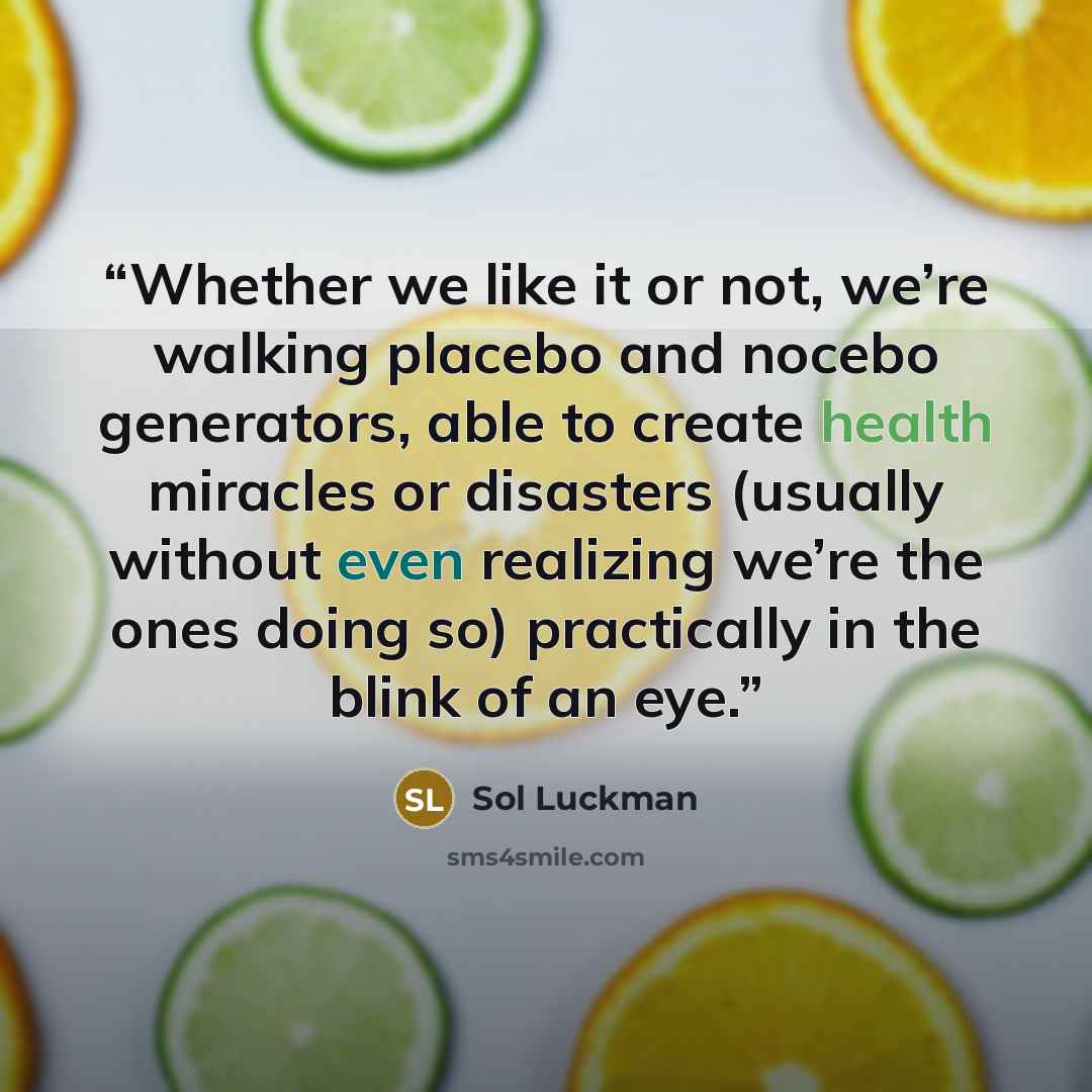 “Whether we like it or not, we’re walking placebo and nocebo generators, able to create health miracles or disasters (usually without even realizing we’re the ones doing so) practically in the blink of an eye.” quote by Sol Luckman