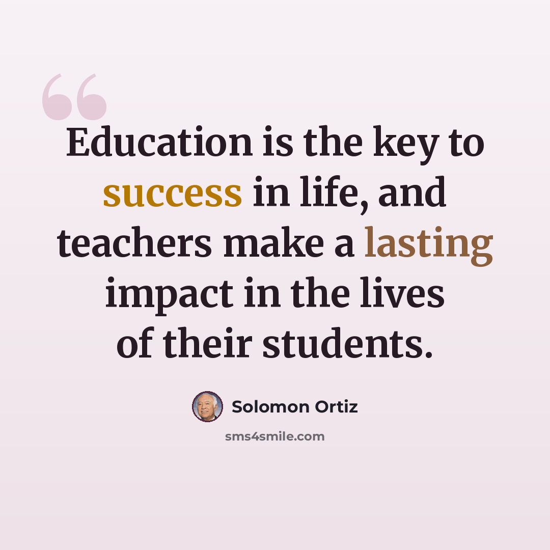 “Education is the key to success in life, and teachers make a lasting impact in the lives of their students.” quote by Solomon Ortiz