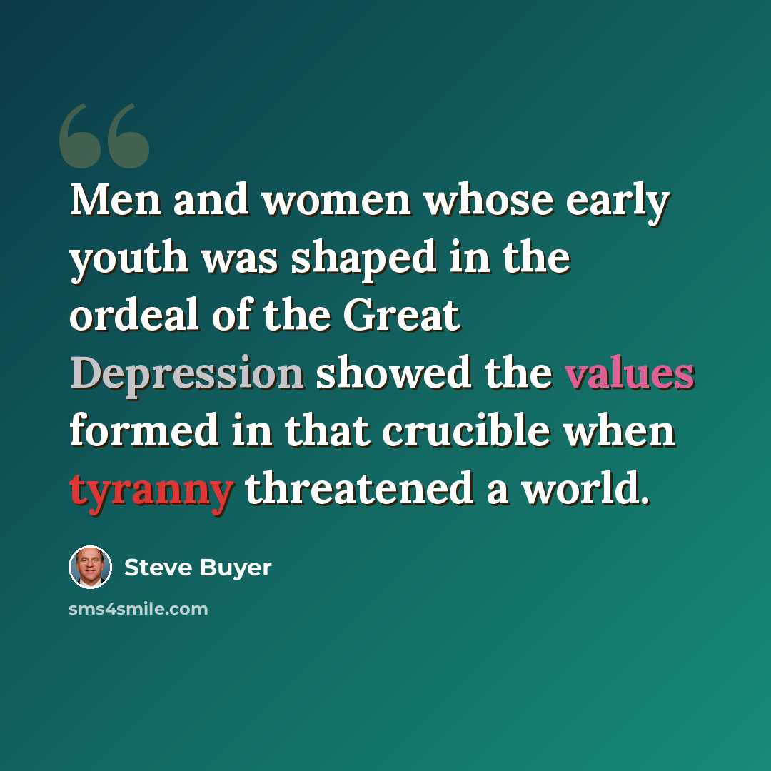 “Men and women whose early youth was shaped in the ordeal of the Great Depression showed the values formed in that crucible when tyranny threatened a world.” quote by Steve Buyer