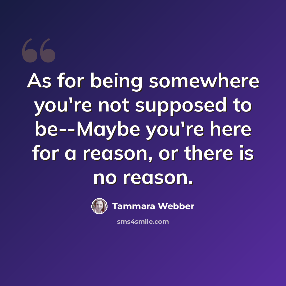 “As for being somewhere you're not supposed to be--Maybe you're here for a reason, or there is no reason.” quote by Tammara Webber