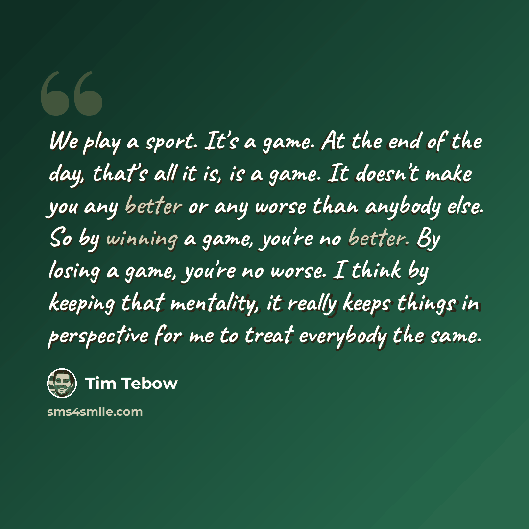 “We play a sport. It's a game. At the end of the day, that's all it is, is a game. It doesn't make you any better or any worse than anybody else. So by winning a game, you're no better. By losing a game, you're no worse. I think by keeping that mentality, it really keeps things in perspective for…” quote by Tim Tebow