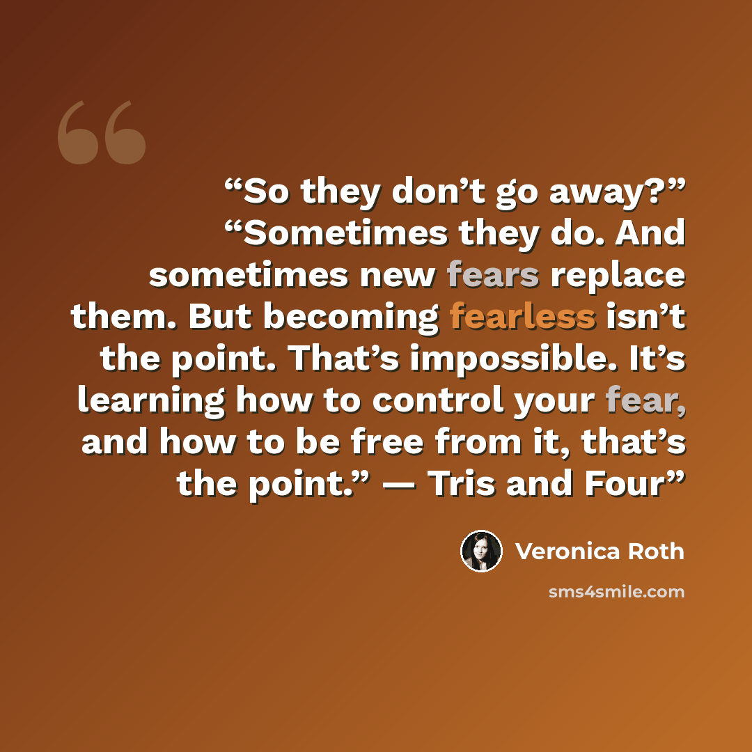“So they don’t go away?” “Sometimes they do. And sometimes new fears replace them. But becoming fearless isn’t the point. That’s impossible. It’s learning how to control your fear, and how to be free from it, that’s the point.” — Tris and Four” quote by Veronica Roth