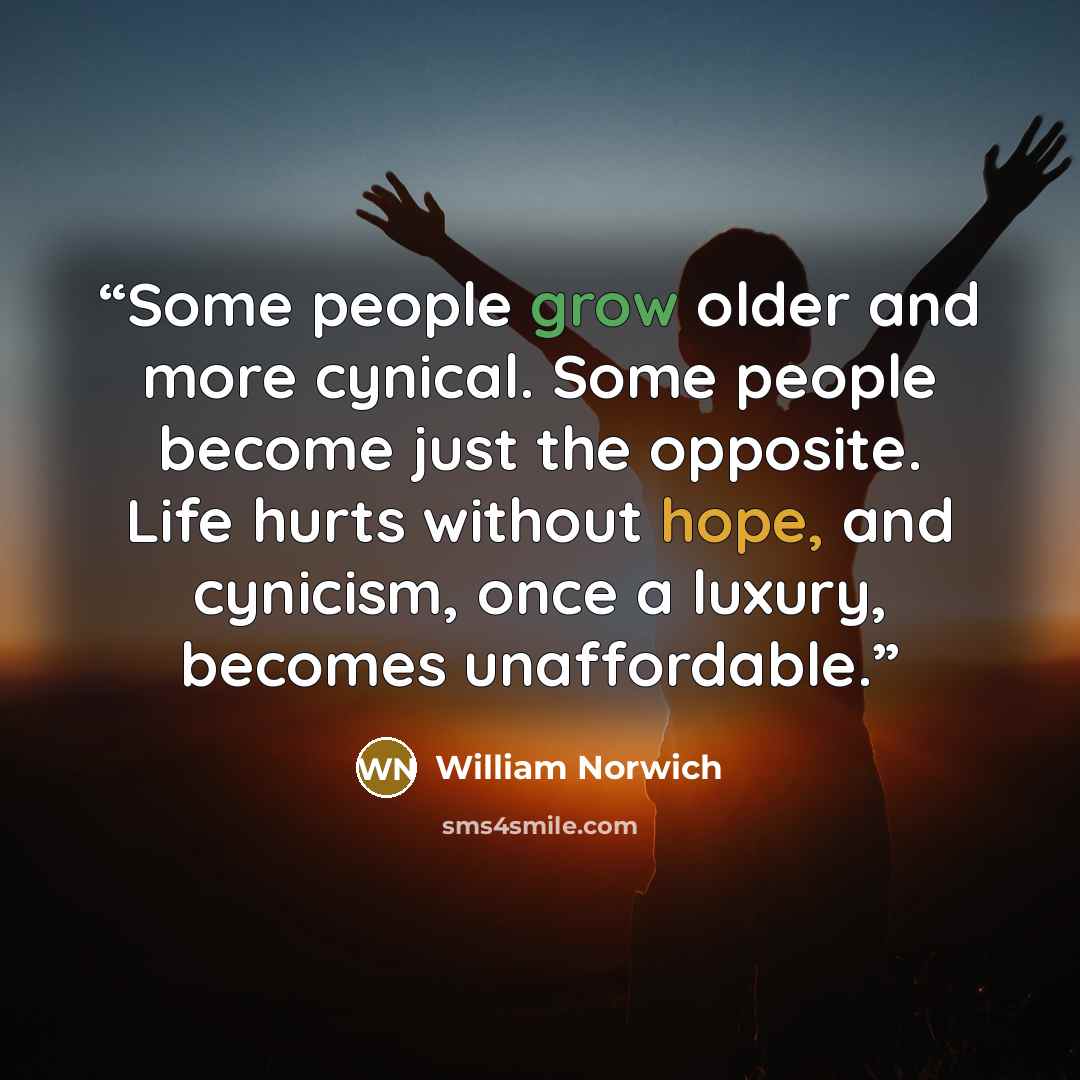 “Some people grow older and more cynical. Some people become just the opposite. Life hurts without hope, and cynicism, once a luxury, becomes unaffordable.” quote by William Norwich