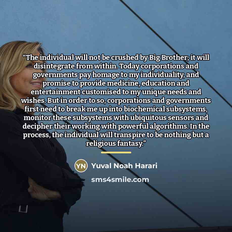 “The individual will not be crushed by Big Brother; it will disintegrate from within. Today corporations and governments pay homage to my individuality, and promise to provide medicine, education and entertainment customised to my unique needs and wishes. But in order to so, corporations and…” quote by Yuval Noah Harari