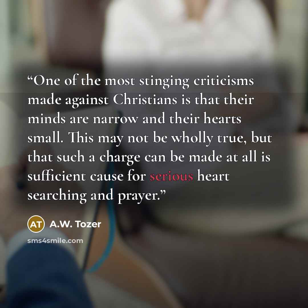 “One of the most stinging criticisms made against Christians is that their minds are narrow and their hearts small. This may not be wholly true, but that such a charge can be made at all is sufficient cause for serious heart searching and prayer.” quote by A.W. Tozer
