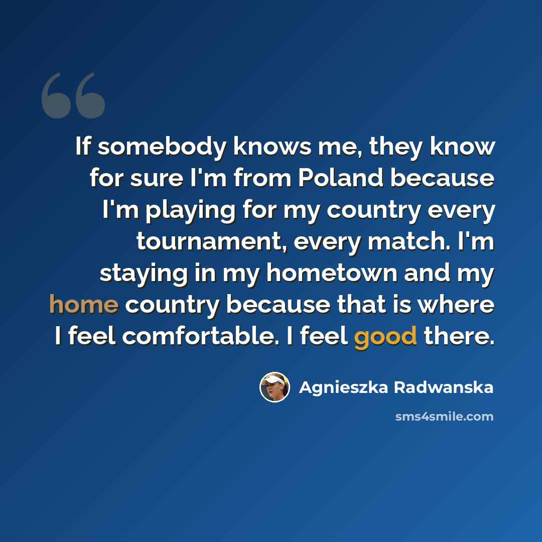 “If somebody knows me, they know for sure I'm from Poland because I'm playing for my country every tournament, every match. I'm staying in my hometown and my home country because that is where I feel comfortable. I feel good there.” quote by Agnieszka Radwanska