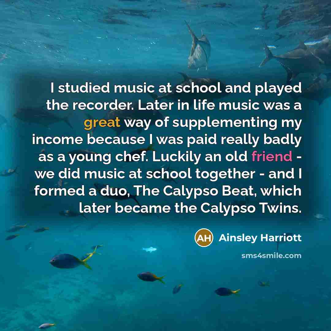 “I studied music at school and played the recorder. Later in life music was a great way of supplementing my income because I was paid really badly as a young chef. Luckily an old friend - we did music at school together - and I formed a duo, The Calypso Beat, which later became the Calypso Twins.” quote by Ainsley Harriott