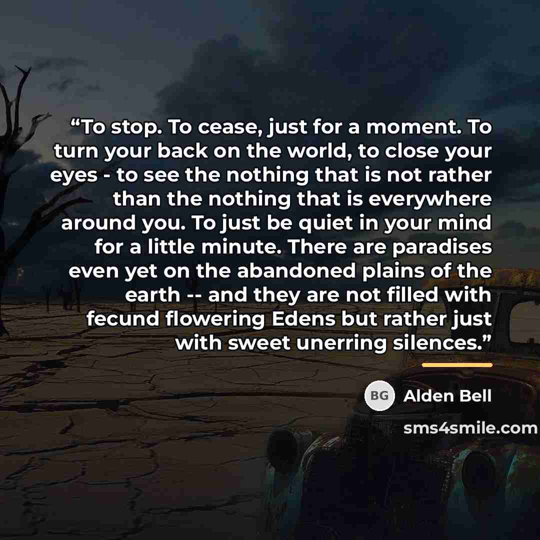“To stop. To cease, just for a moment. To turn your back on the world, to close your eyes - to see the nothing that is not rather than the nothing that is everywhere around you. To just be quiet in your mind for a little minute. There are paradises even yet on the abandoned plains of the earth…” quote by Alden Bell