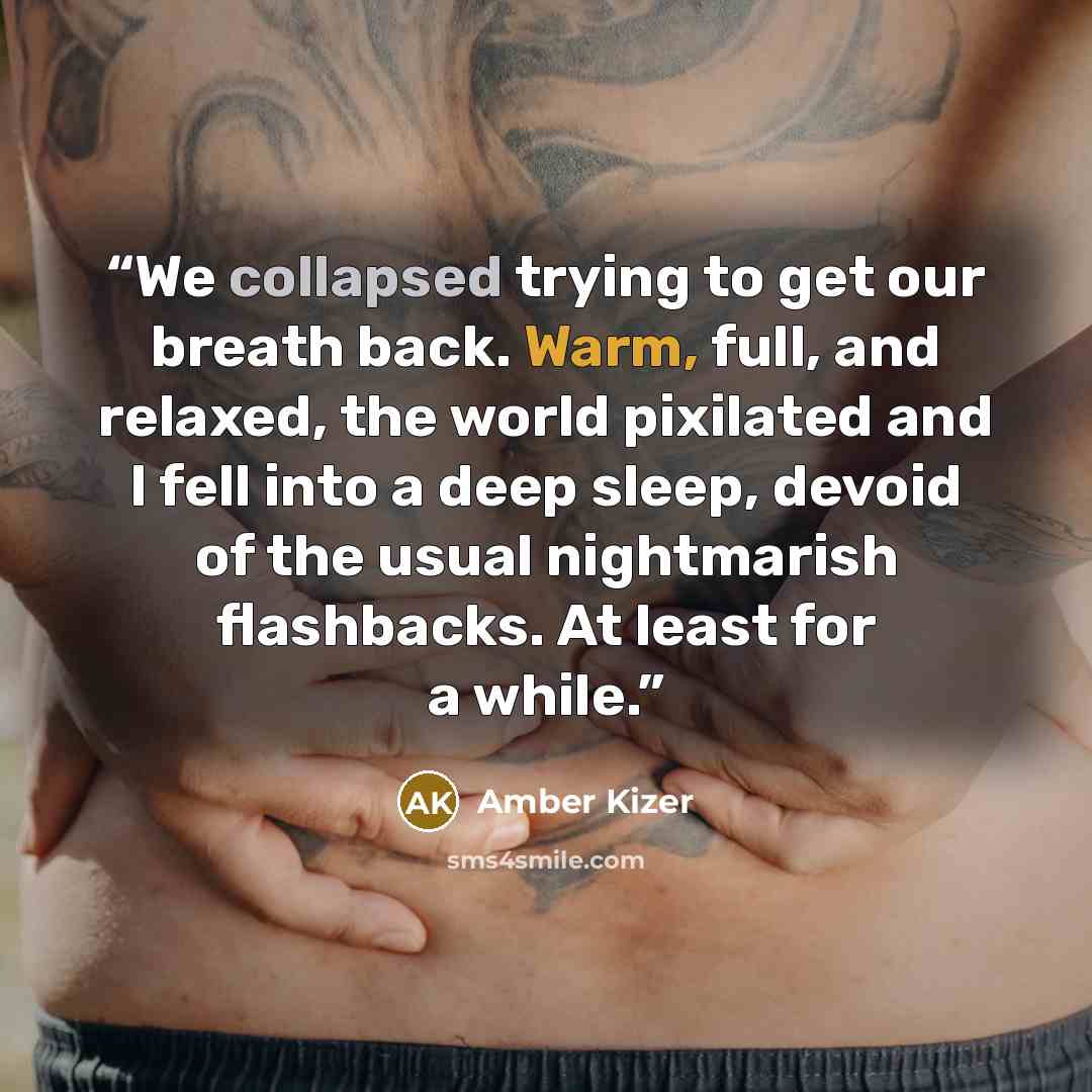 “We collapsed trying to get our breath back. Warm, full, and relaxed, the world pixilated and I fell into a deep sleep, devoid of the usual nightmarish flashbacks. At least for a while.” quote by Amber Kizer