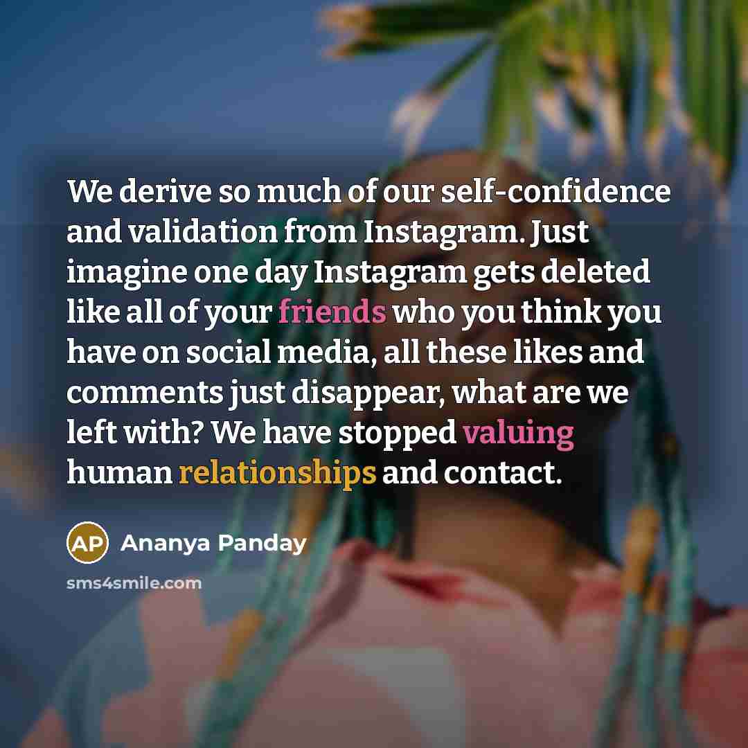 “We derive so much of our self-confidence and validation from Instagram. Just imagine one day Instagram gets deleted like all of your friends who you think you have on social media, all these likes and comments just disappear, what are we left with? We have stopped valuing human relationships and…” quote by Ananya Panday