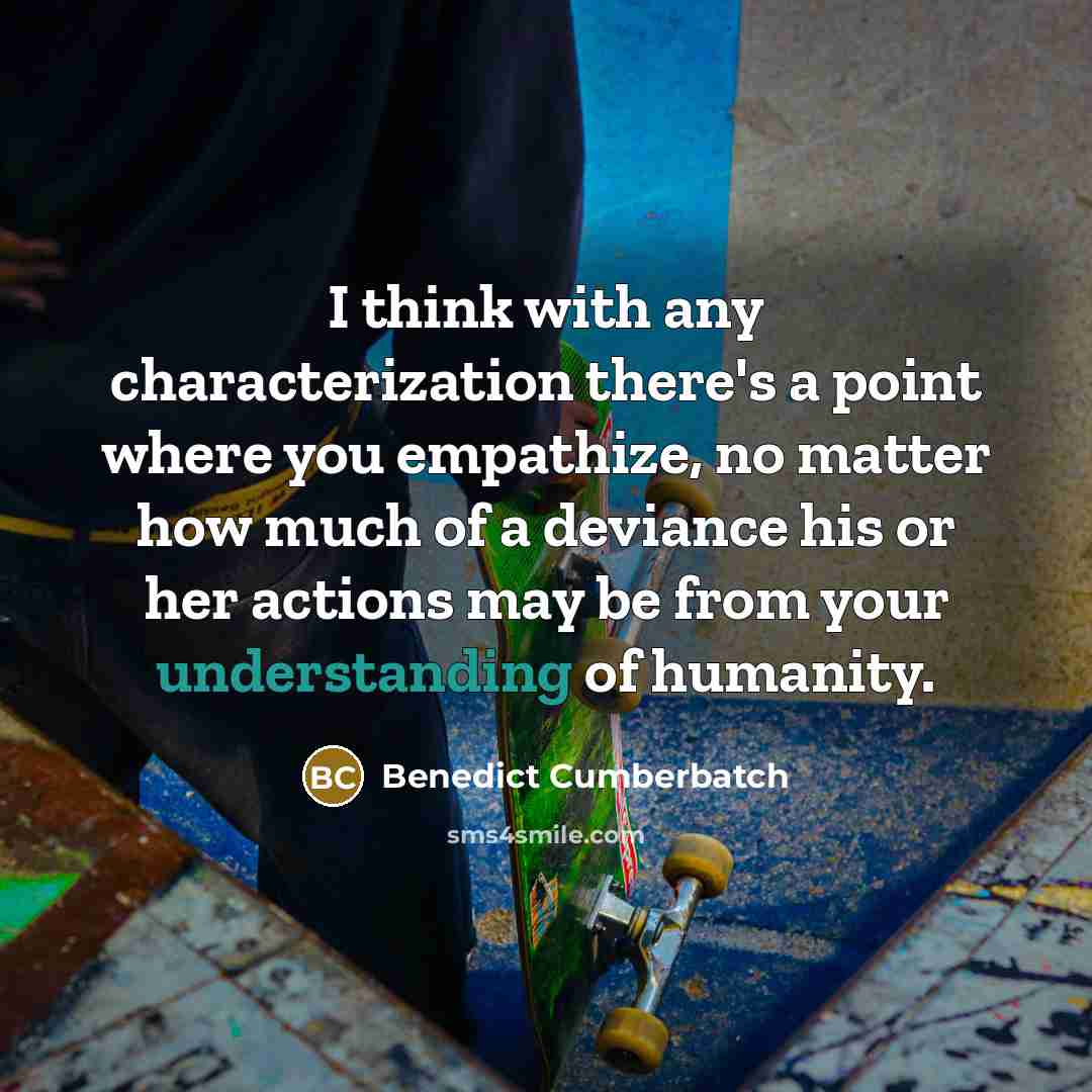 “I think with any characterization there's a point where you empathize, no matter how much of a deviance his or her actions may be from your understanding of humanity.” quote by Benedict Cumberbatch