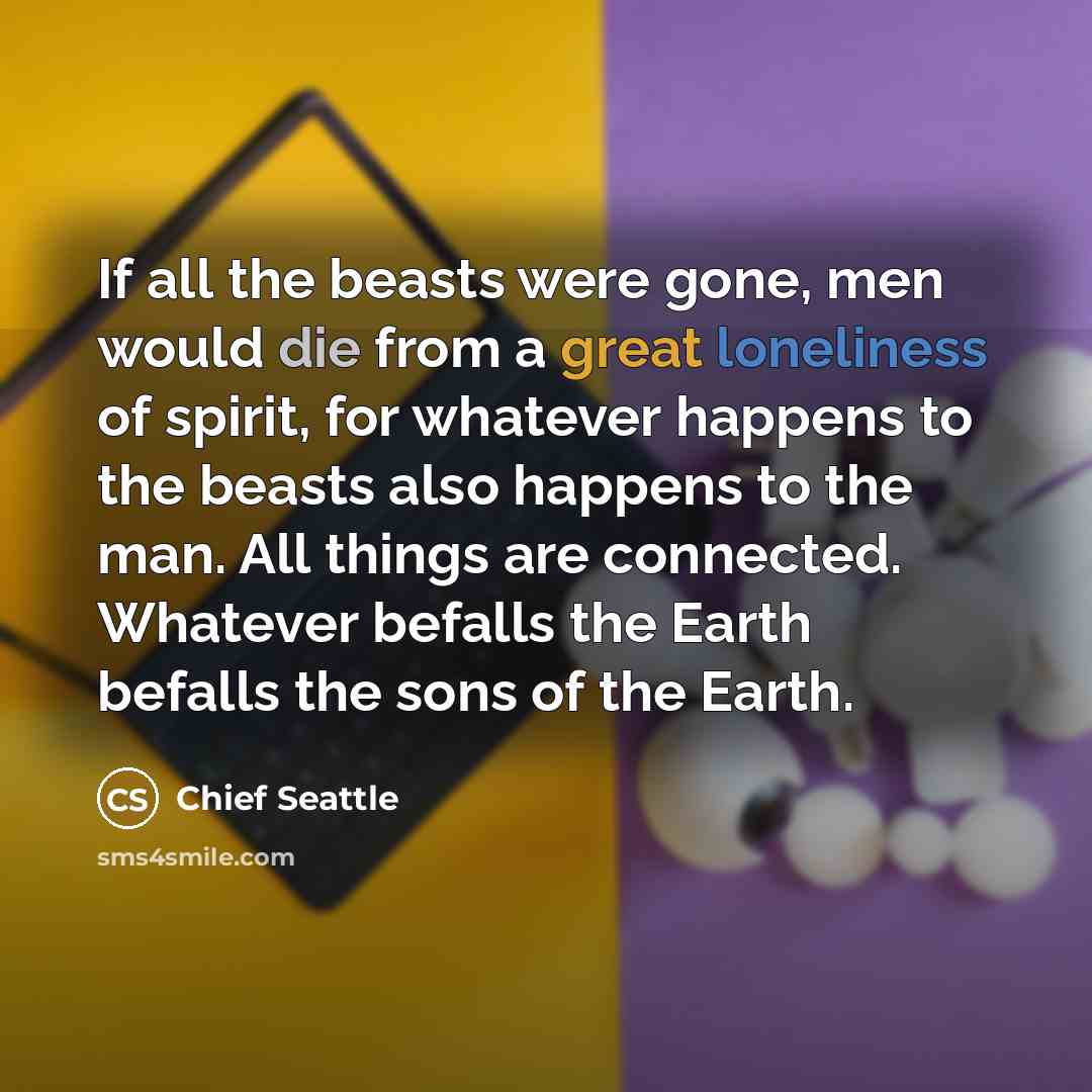 “If all the beasts were gone, men would die from a great loneliness of spirit, for whatever happens to the beasts also happens to the man. All things are connected. Whatever befalls the Earth befalls the sons of the Earth.” quote by Chief Seattle