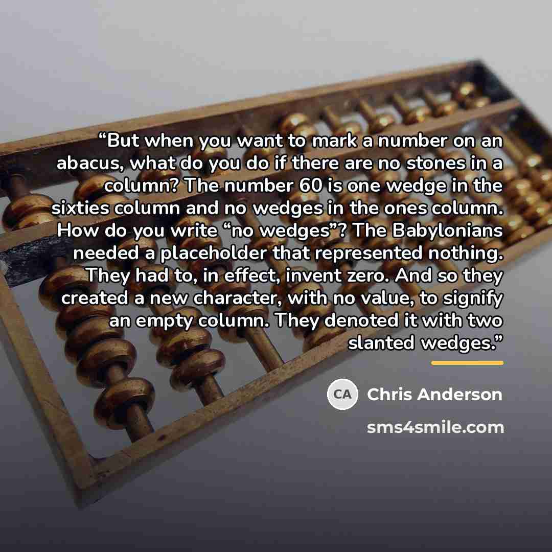 “But when you want to mark a number on an abacus, what do you do if there are no stones in a column? The number 60 is one wedge in the sixties column and no wedges in the ones column. How do you write “no wedges”? The Babylonians needed a placeholder that represented nothing. They had to, in…” quote by Chris Anderson