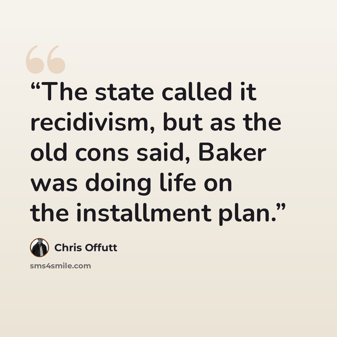 “The state called it recidivism, but as the old cons said, Baker was doing life on the installment plan.” quote by Chris Offutt