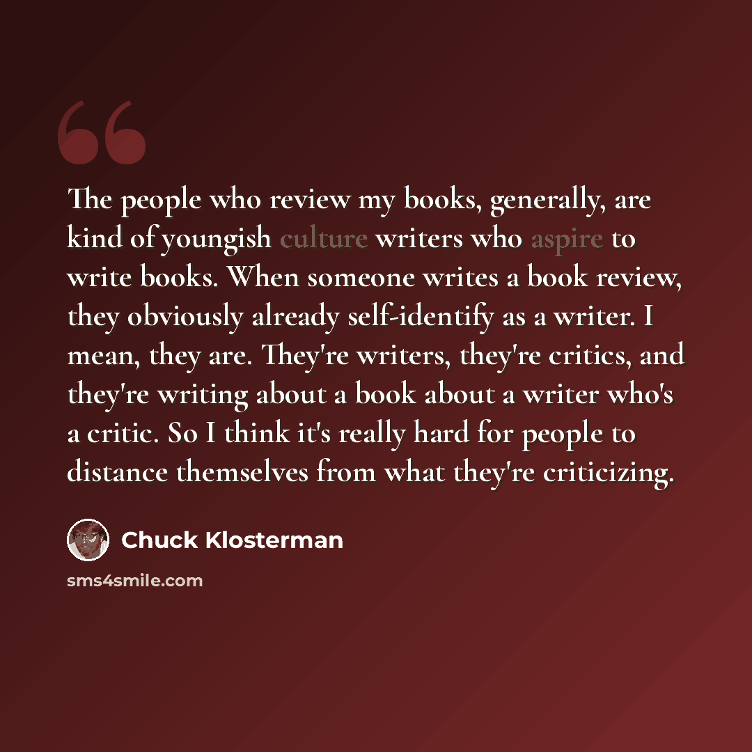 “The people who review my books, generally, are kind of youngish culture writers who aspire to write books. When someone writes a book review, they obviously already self-identify as a writer. I mean, they are. They're writers, they're critics, and they're writing about a book about a writer who's…” quote by Chuck Klosterman