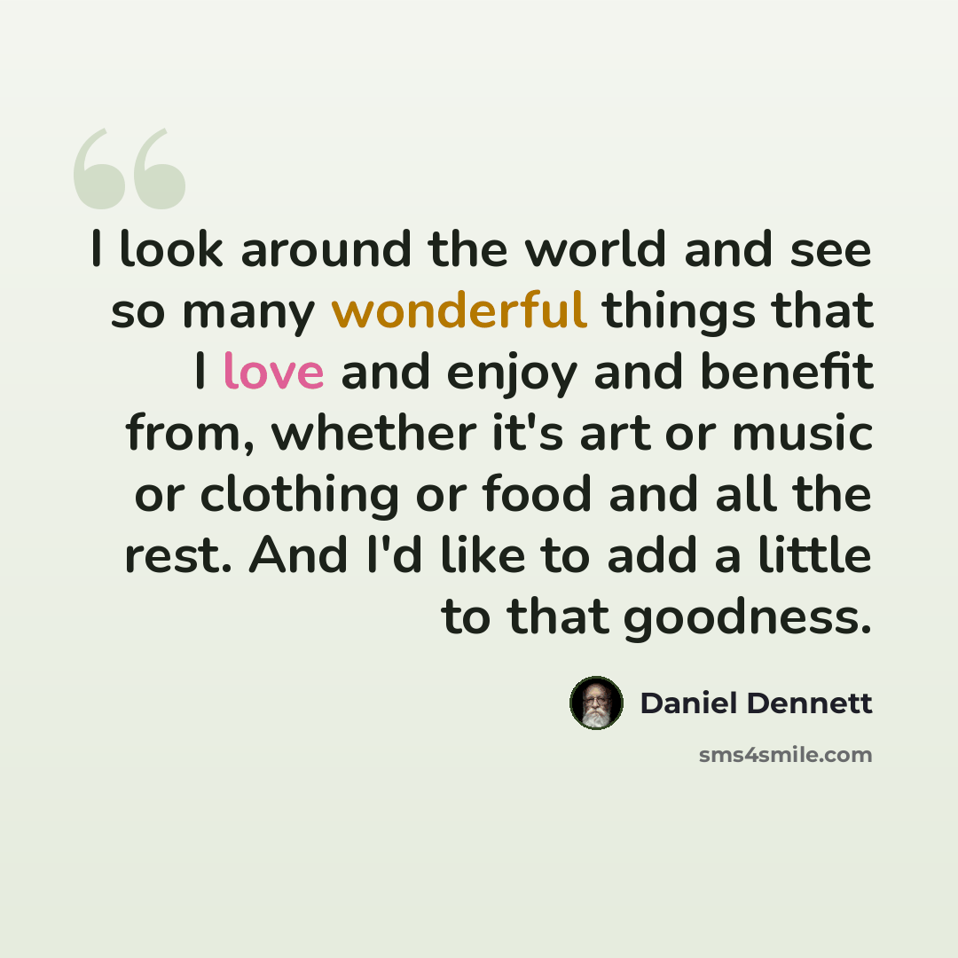 “I look around the world and see so many wonderful things that I love and enjoy and benefit from, whether it's art or music or clothing or food and all the rest. And I'd like to add a little to that goodness.” quote by Daniel Dennett