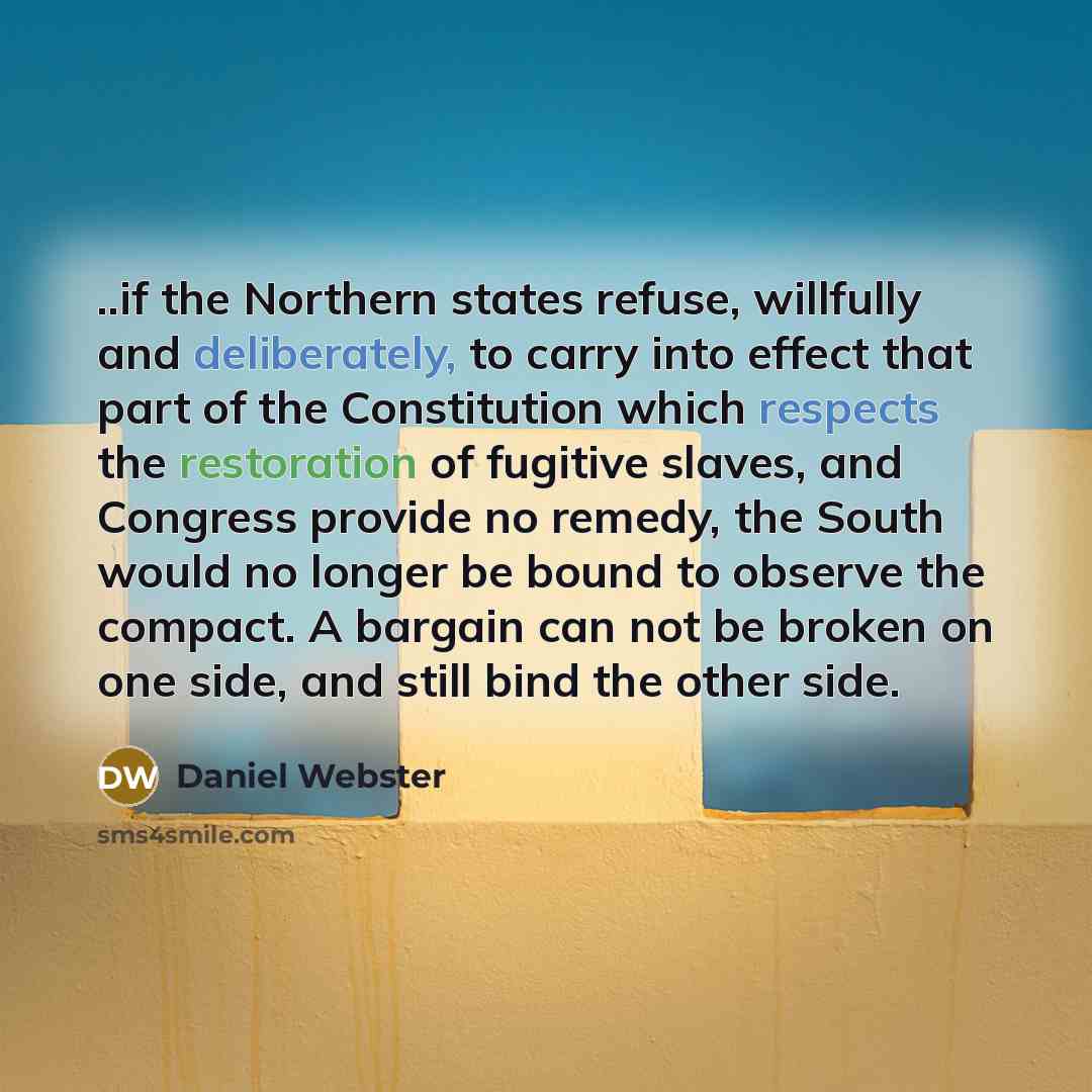 “..if the Northern states refuse, willfully and deliberately, to carry into effect that part of the Constitution which respects the restoration of fugitive slaves, and Congress provide no remedy, the South would no longer be bound to observe the compact. A bargain can not be broken on one side, and…” quote by Daniel Webster