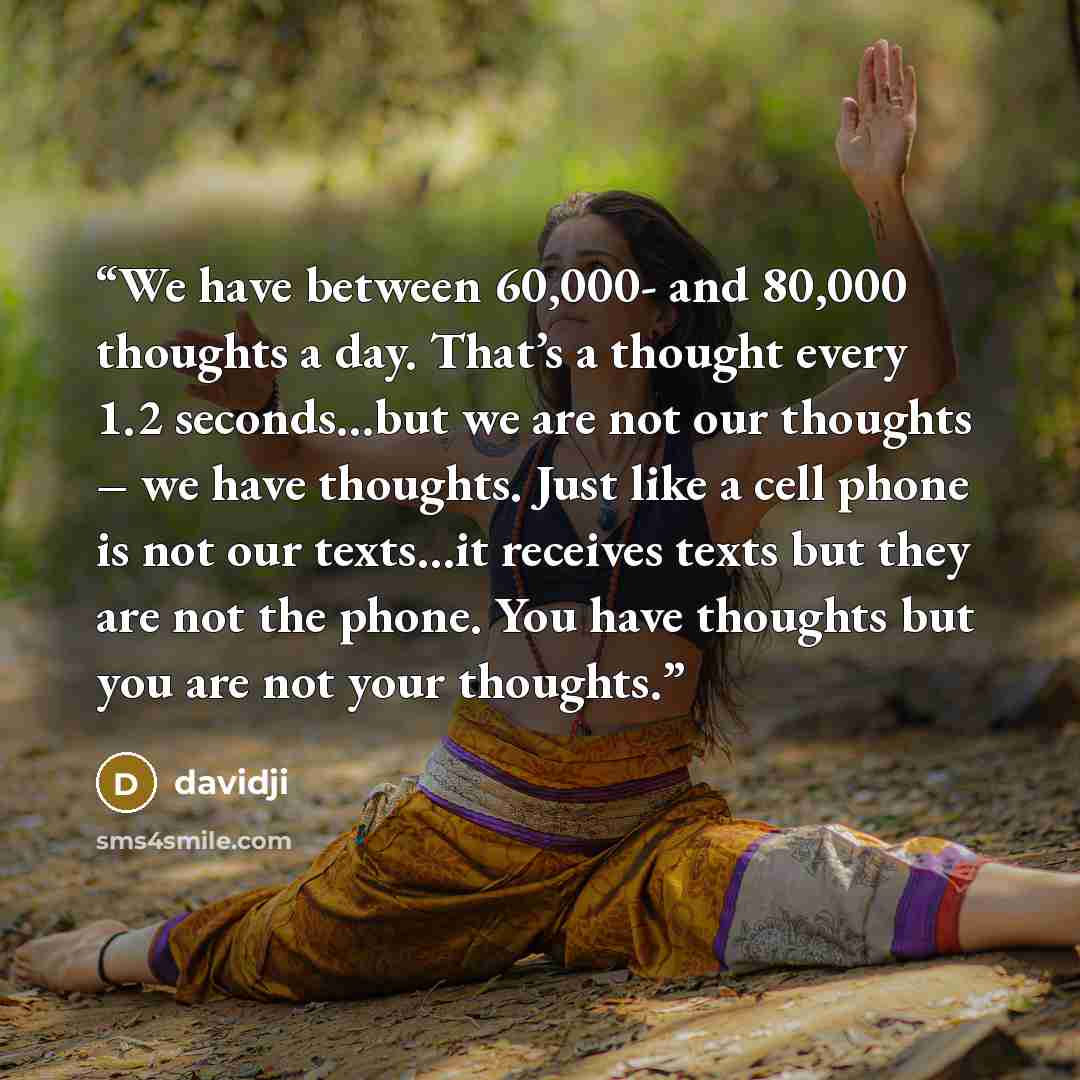 “We have between 60,000- and 80,000 thoughts a day. That’s a thought every 1.2 seconds…but we are not our thoughts – we have thoughts. Just like a cell phone is not our texts…it receives texts but they are not the phone. You have thoughts but you are not your thoughts.” quote by davidji