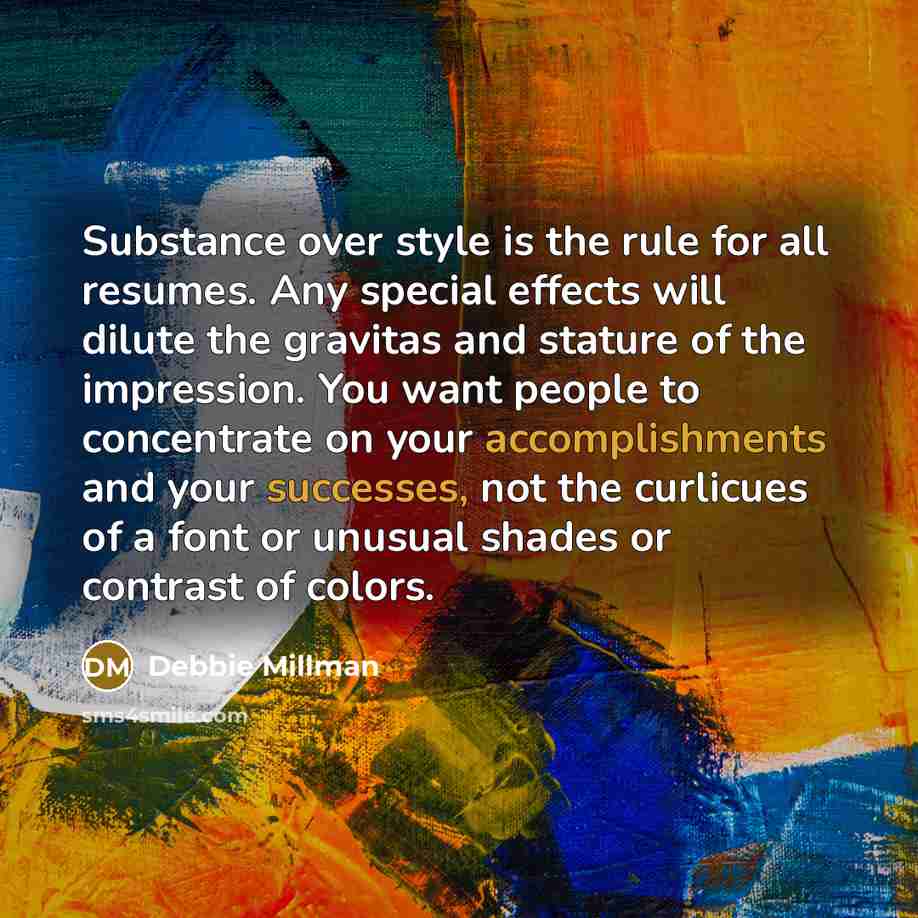 “Substance over style is the rule for all resumes. Any special effects will dilute the gravitas and stature of the impression. You want people to concentrate on your accomplishments and your successes, not the curlicues of a font or unusual shades or contrast of colors.” quote by Debbie Millman