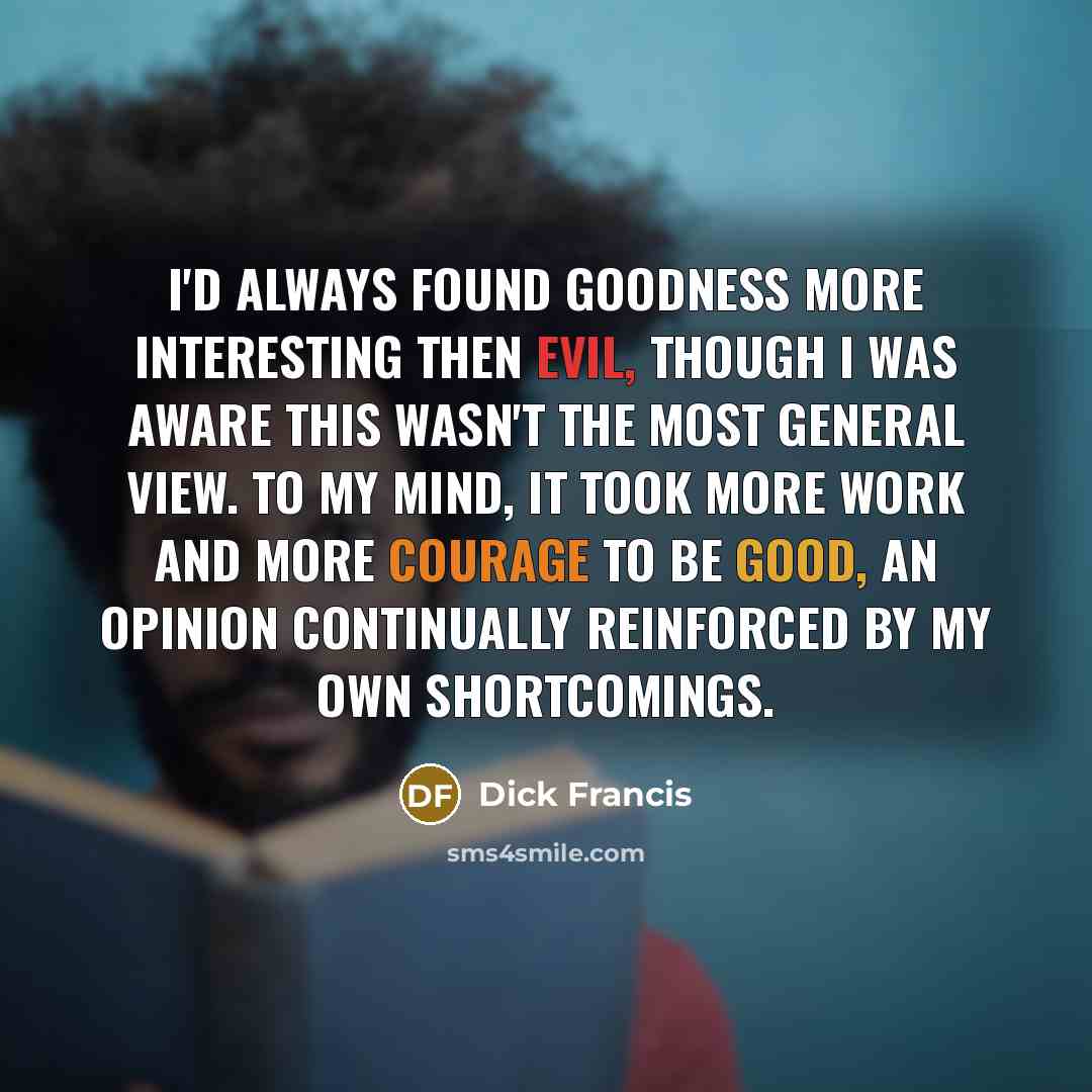 “I'd always found goodness more interesting then evil, though I was aware this wasn't the most general view. To my mind, it took more work and more courage to be good, an opinion continually reinforced by my own shortcomings.” quote by Dick Francis