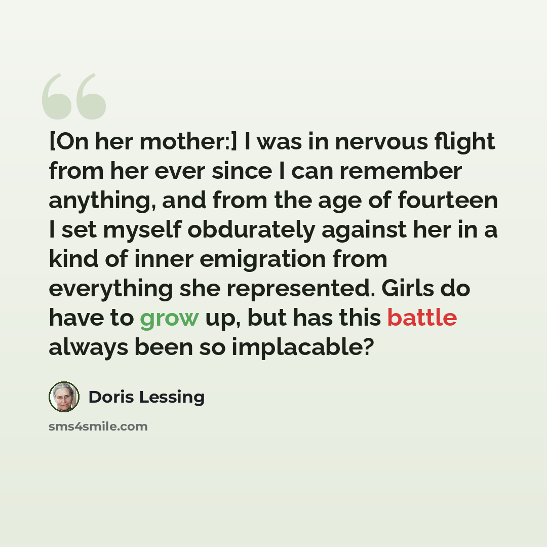“[On her mother:] I was in nervous flight from her ever since I can remember anything, and from the age of fourteen I set myself obdurately against her in a kind of inner emigration from everything she represented. Girls do have to grow up, but has this battle always been so implacable?” quote by Doris Lessing