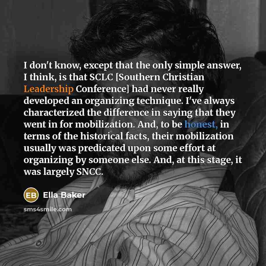 “I don't know, except that the only simple answer, I think, is that SCLC [Southern Christian Leadership Conference] had never really developed an organizing technique. I've always characterized the difference in saying that they went in for mobilization. And, to be honest, in terms of the…” quote by Ella Baker