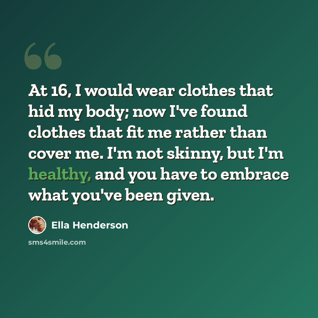 “At 16, I would wear clothes that hid my body; now I've found clothes that fit me rather than cover me. I'm not skinny, but I'm healthy, and you have to embrace what you've been given.” quote by Ella Henderson