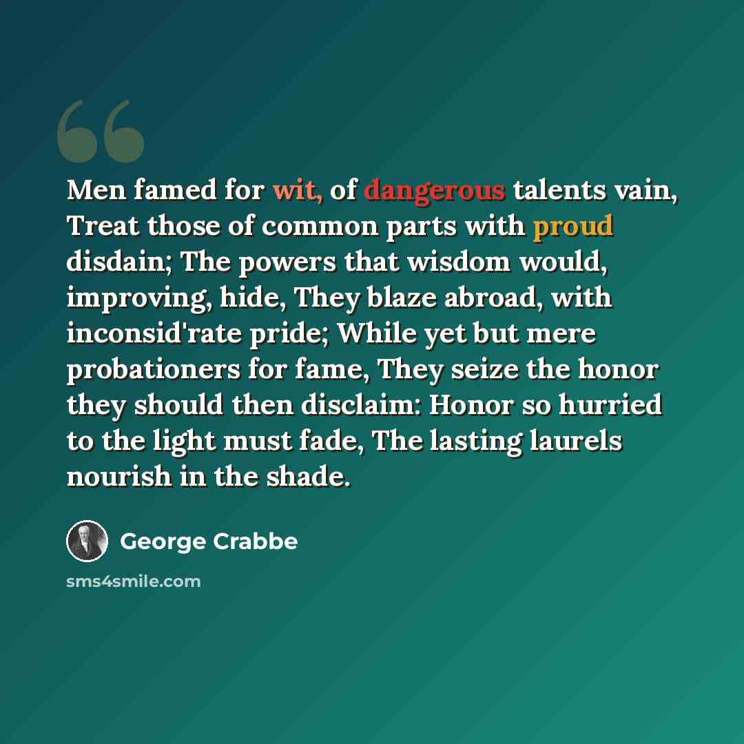 “Men famed for wit, of dangerous talents vain, Treat those of common parts with proud disdain; The powers that wisdom would, improving, hide, They blaze abroad, with inconsid'rate pride; While yet but mere probationers for fame, They seize the honor they should then disclaim: Honor so hurried to…” quote by George Crabbe