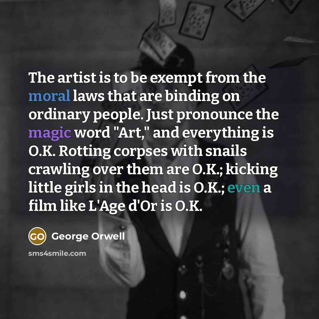 “The artist is to be exempt from the moral laws that are binding on ordinary people. Just pronounce the magic word "Art," and everything is O.K. Rotting corpses with snails crawling over them are O.K.; kicking little girls in the head is O.K.; even a film like L'Age d'Or is O.K.” quote by George Orwell