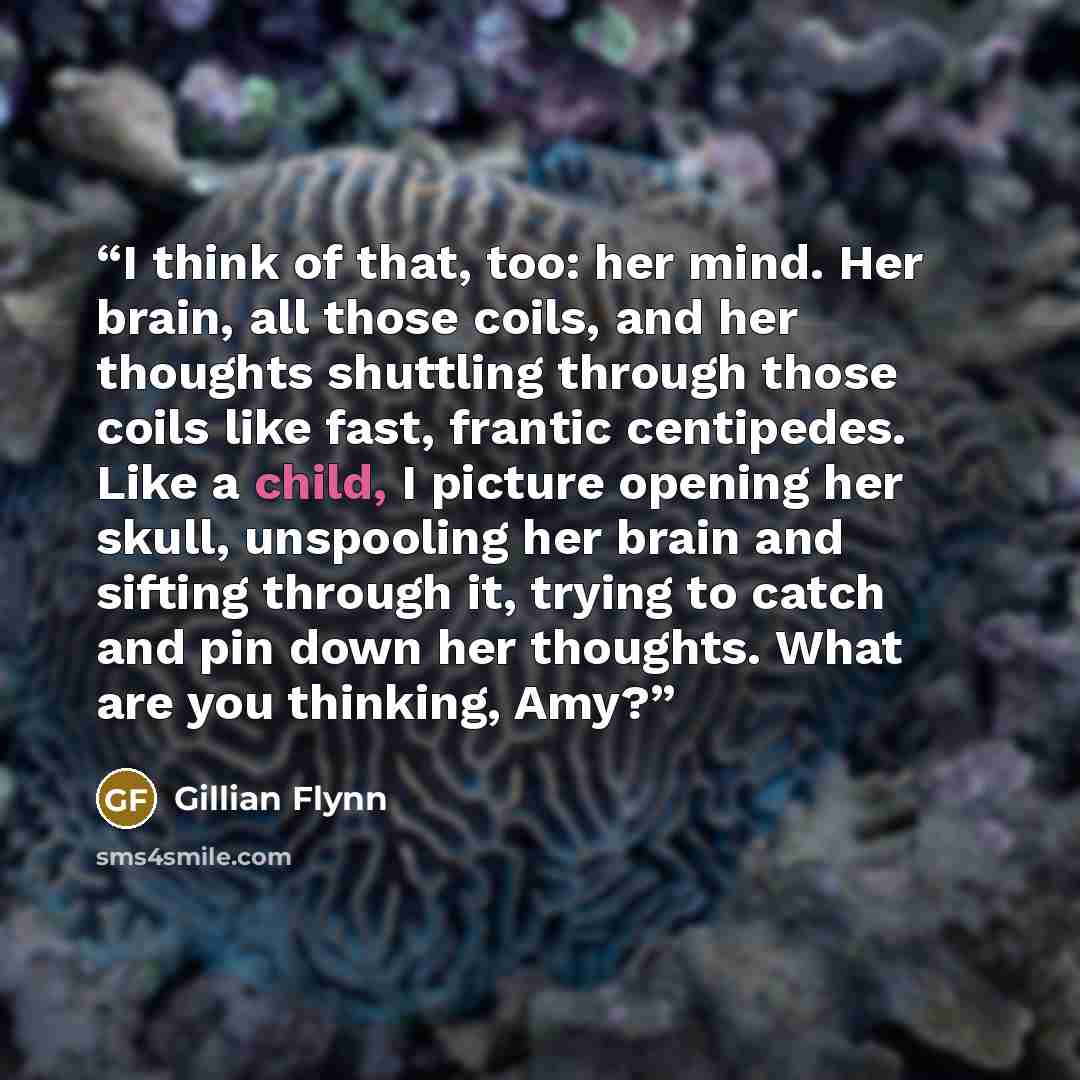 “I think of that, too: her mind. Her brain, all those coils, and her thoughts shuttling through those coils like fast, frantic centipedes. Like a child, I picture opening her skull, unspooling her brain and sifting through it, trying to catch and pin down her thoughts. What are you thinking, Amy?” quote by Gillian Flynn