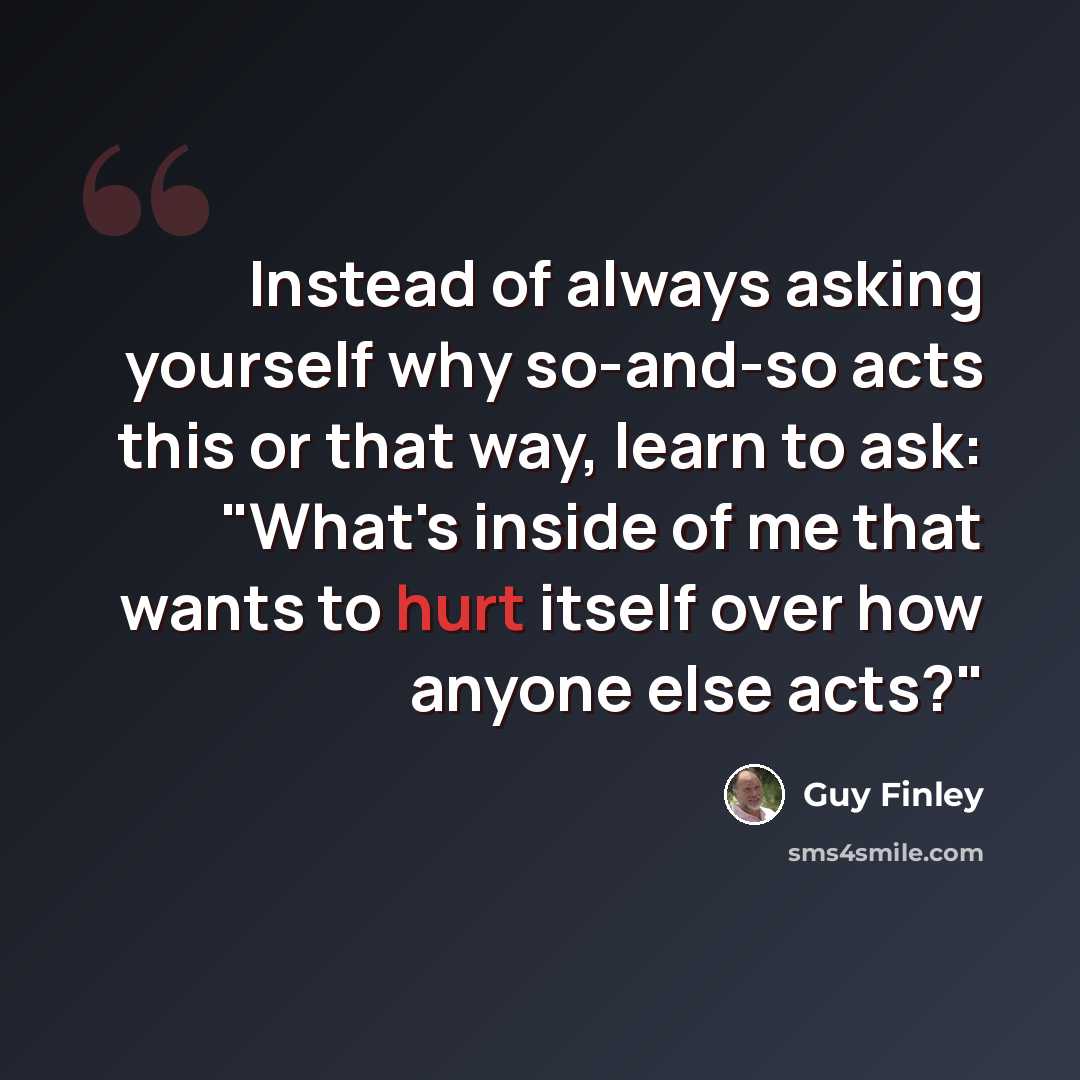 “Instead of always asking yourself why so-and-so acts this or that way, learn to ask: "What's inside of me that wants to hurt itself over how anyone else acts?"” quote by Guy Finley