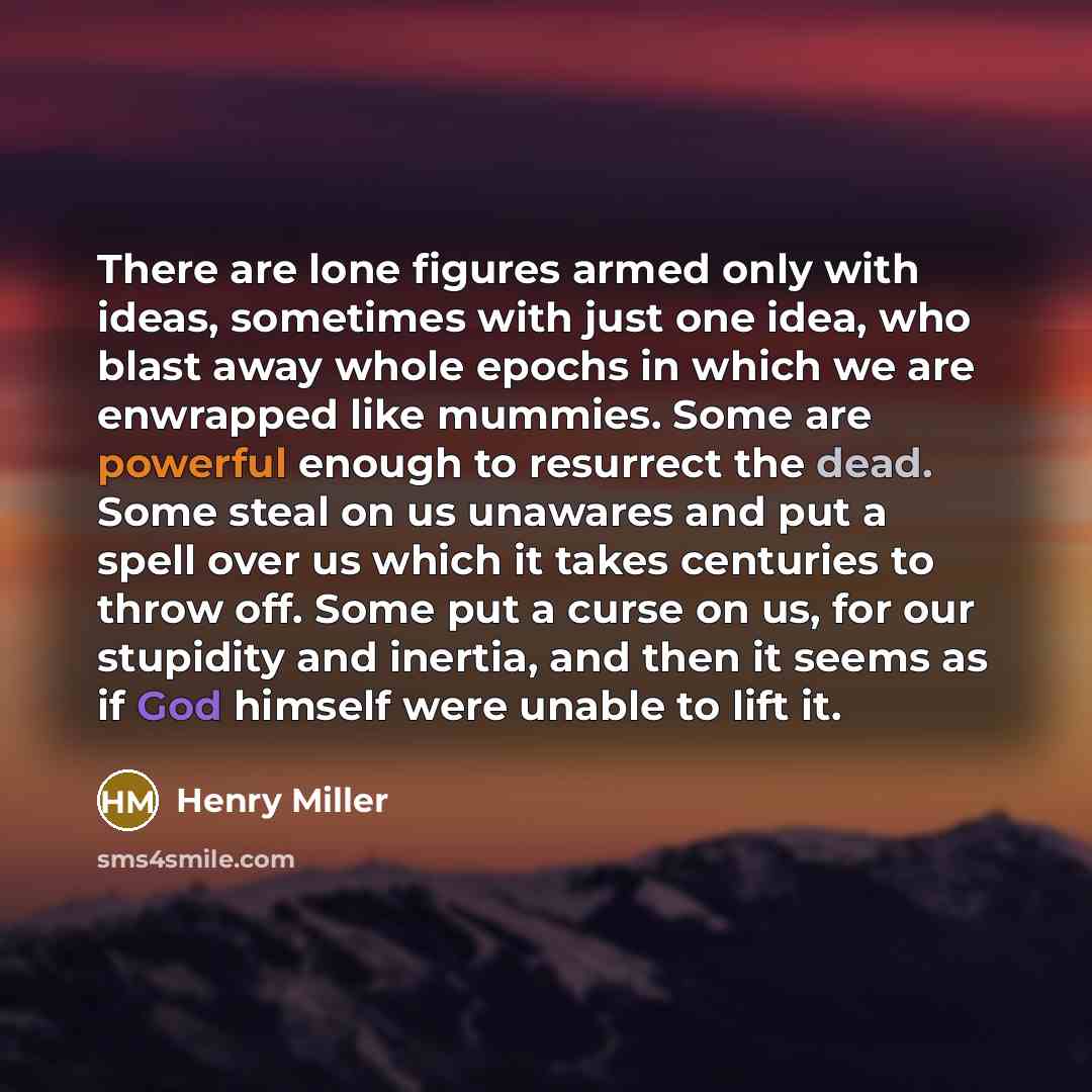 “There are lone figures armed only with ideas, sometimes with just one idea, who blast away whole epochs in which we are enwrapped like mummies. Some are powerful enough to resurrect the dead. Some steal on us unawares and put a spell over us which it takes centuries to throw off. Some put a curse…” quote by Henry Miller