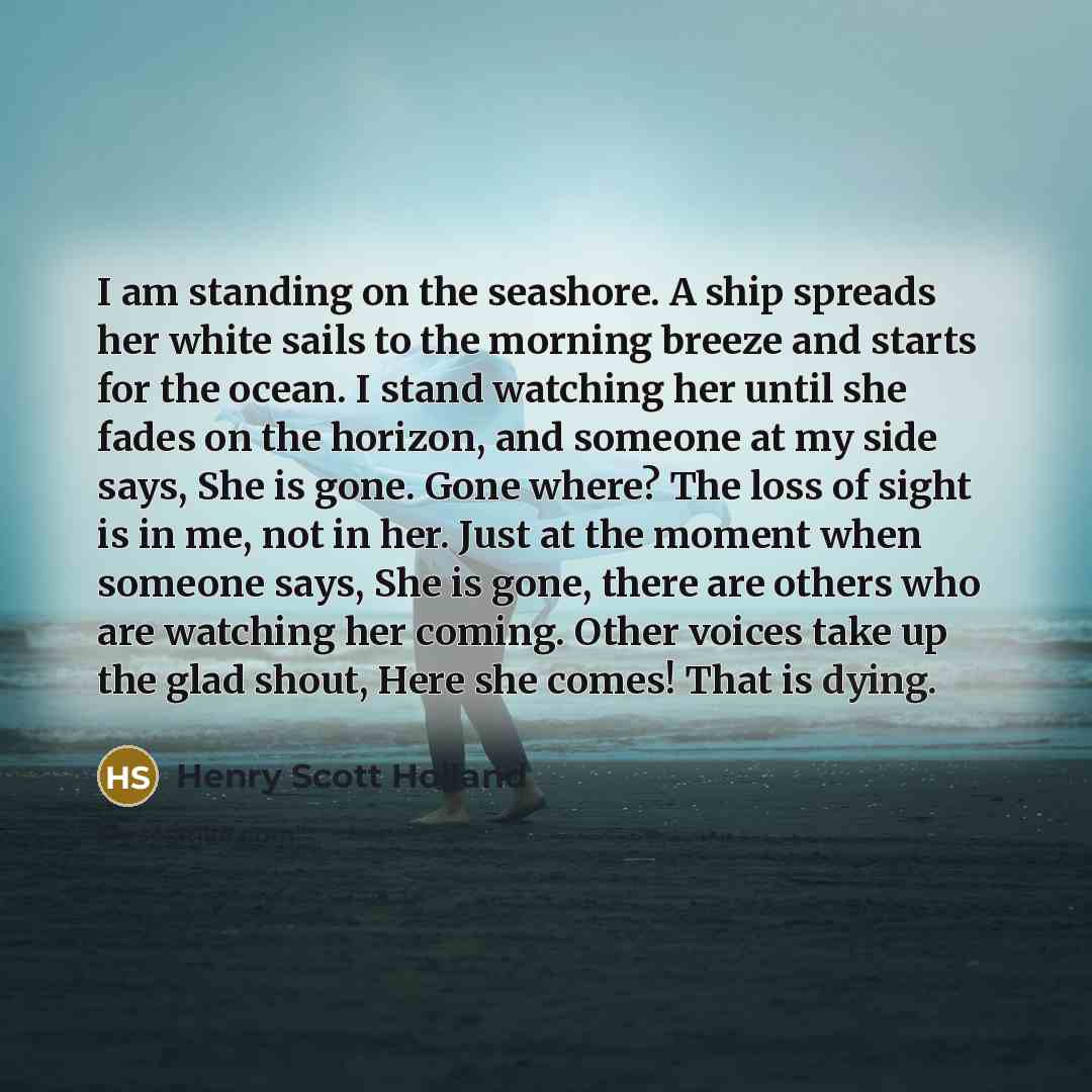 “I am standing on the seashore. A ship spreads her white sails to the morning breeze and starts for the ocean. I stand watching her until she fades on the horizon, and someone at my side says, She is gone. Gone where? The loss of sight is in me, not in her. Just at the moment when someone says, She…” quote by Henry Scott Holland