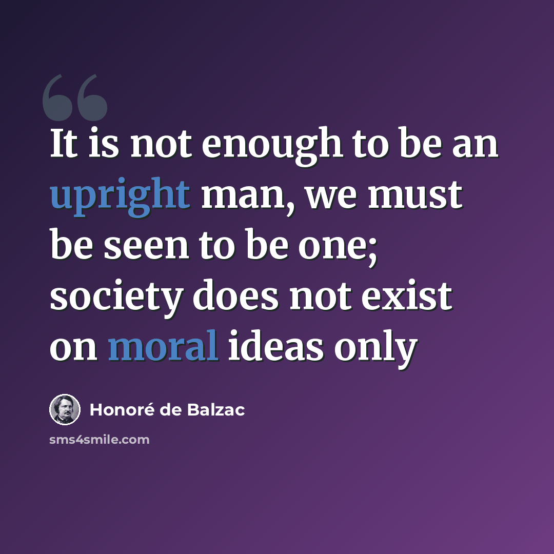 “It is not enough to be an upright man, we must be seen to be one; society does not exist on moral ideas only” quote by Honore De Balzac