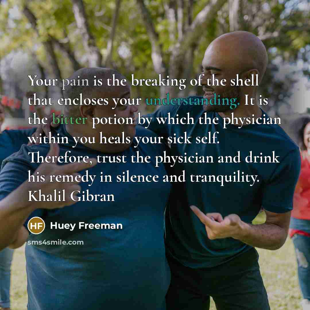 “Your pain is the breaking of the shell that encloses your understanding. It is the bitter potion by which the physician within you heals your sick self. Therefore, trust the physician and drink his remedy in silence and tranquility. Khalil Gibran” quote by Huey Freeman